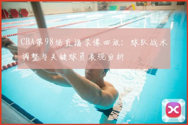 CBA第98场直播录像回放：球队战术调整与关键球员表现分析