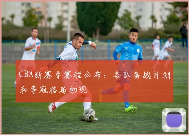 CBA新赛季赛程公布,各队备战计划和争冠格局初现