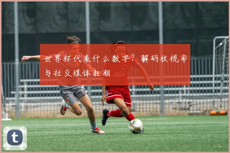 世界杯代表什么数字？解码收视率与社交媒体狂潮