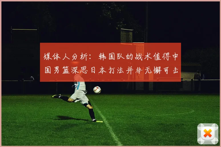 媒体人分析：韩国队的战术值得中国男篮深思日本打法并非无懈可击