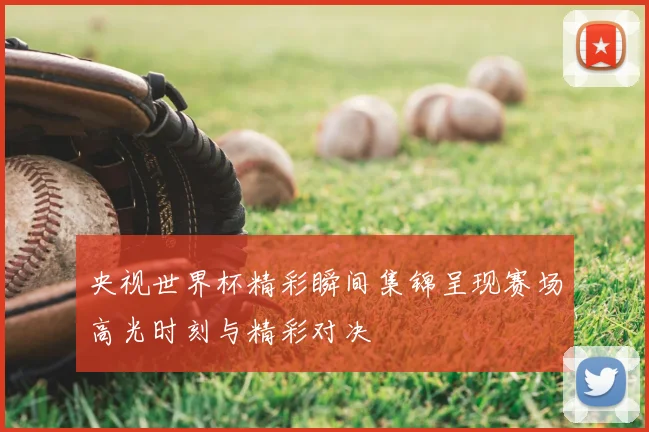 央视世界杯精彩瞬间集锦呈现赛场高光时刻与精彩对决