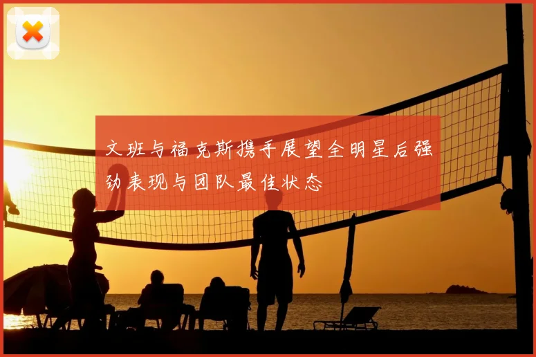 文班与福克斯携手展望全明星后强劲表现与团队最佳状态