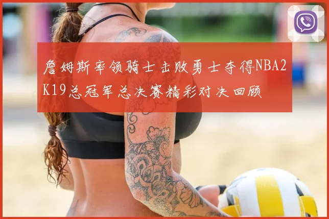 詹姆斯率领骑士击败勇士夺得NBA2K19总冠军总决赛精彩对决回顾