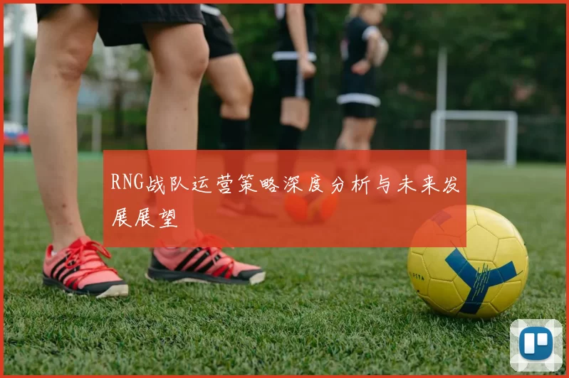 RNG战队运营策略深度分析与未来发展展望