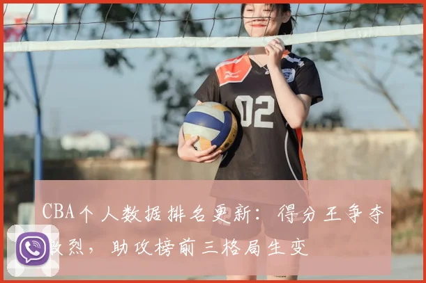 CBA个人数据排名更新：得分王争夺激烈，助攻榜前三格局生变