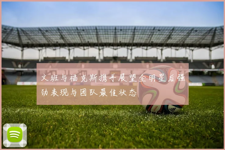 文班与福克斯携手展望全明星后强劲表现与团队最佳状态