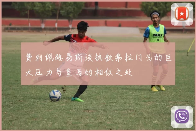 费利佩路易斯谈执教弗拉门戈的巨大压力与皇马的相似之处