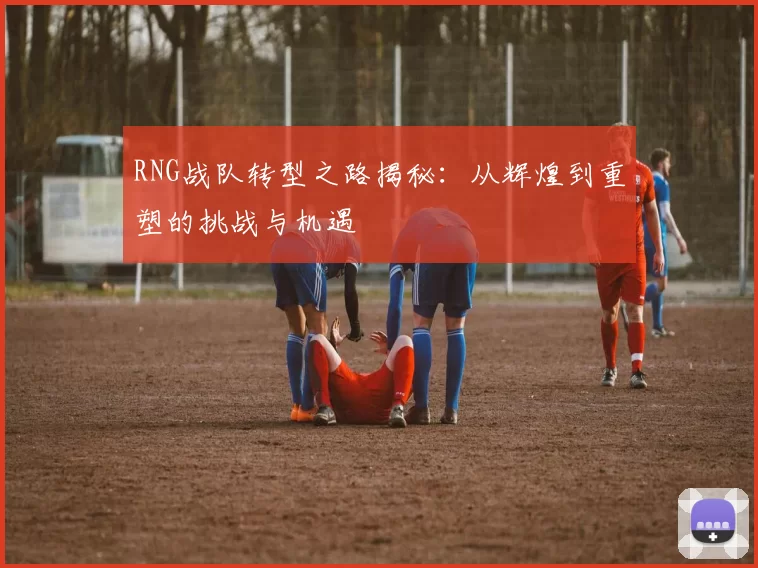 RNG战队转型之路揭秘：从辉煌到重塑的挑战与机遇