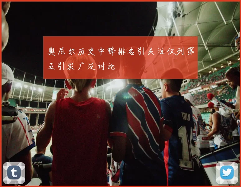 奥尼尔历史中锋排名引关注仅列第五引发广泛讨论