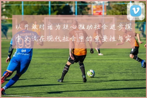 以开放对话为核心推动社会进步探索交流在现代社会中的重要性与实践路径