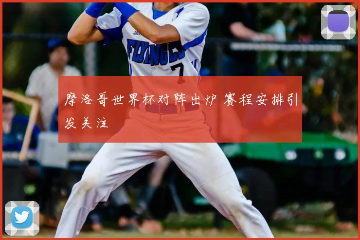 摩洛哥世界杯对阵出炉 赛程安排引发关注