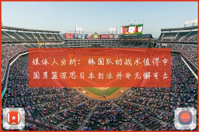 媒体人分析:韩国队的战术值得中国男篮深思日本打法并非无懈可击
