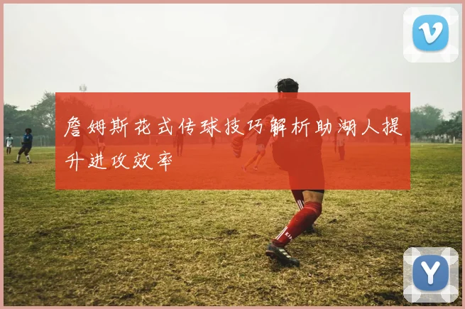 詹姆斯花式传球技巧解析助湖人提升进攻效率