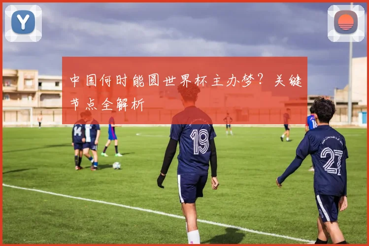 中国何时能圆世界杯主办梦?关键节点全解析