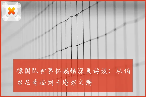德国队世界杯战绩深度访谈：从伯尔尼奇迹到卡塔尔之殇