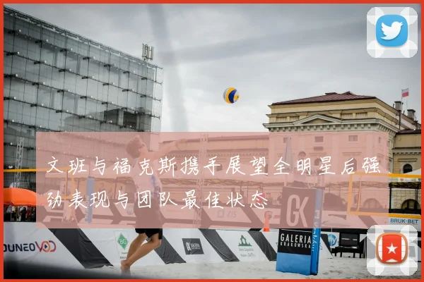 文班与福克斯携手展望全明星后强劲表现与团队最佳状态