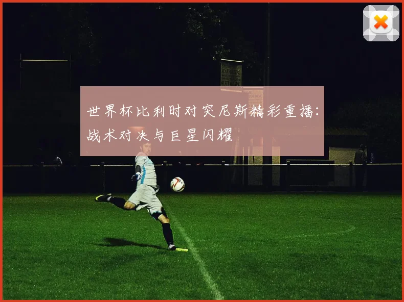 世界杯比利时对突尼斯精彩重播:战术对决与巨星闪耀