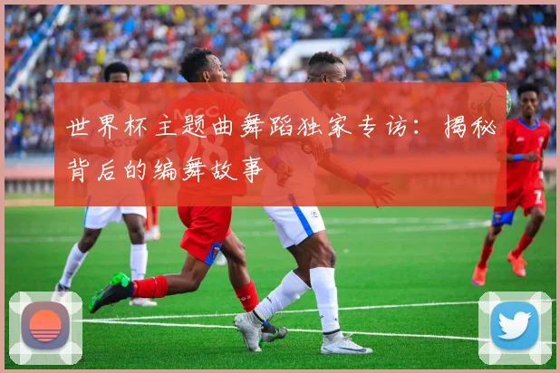 世界杯主题曲舞蹈独家专访:揭秘背后的编舞故事