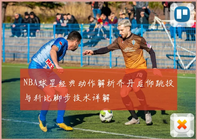 NBA球星经典动作解析乔丹后仰跳投与科比脚步技术详解