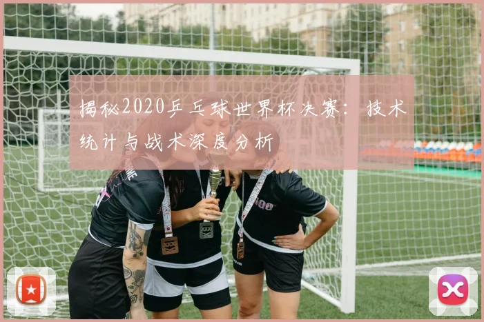揭秘2020乒乓球世界杯决赛：技术统计与战术深度分析