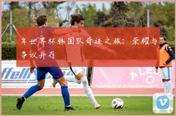 年世界杯韩国队奇迹之旅:荣耀与争议并存