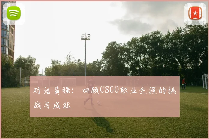 对话黄强：回顾CSGO职业生涯的挑战与成就