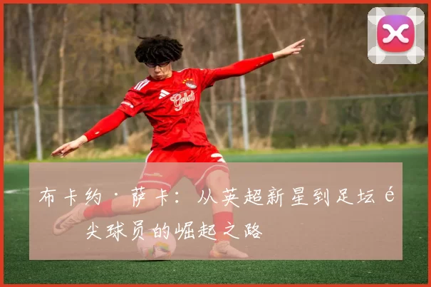 布卡约·萨卡：从英超新星到足坛顶尖球员的崛起之路